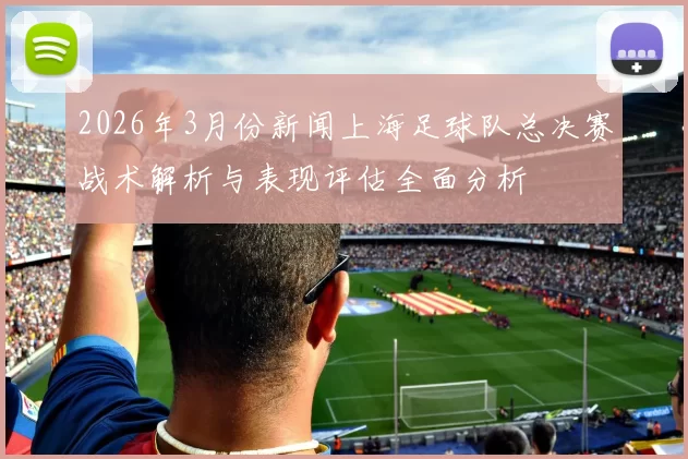 2026年3月份新闻上海足球队总决赛战术解析与表现评估全面分析