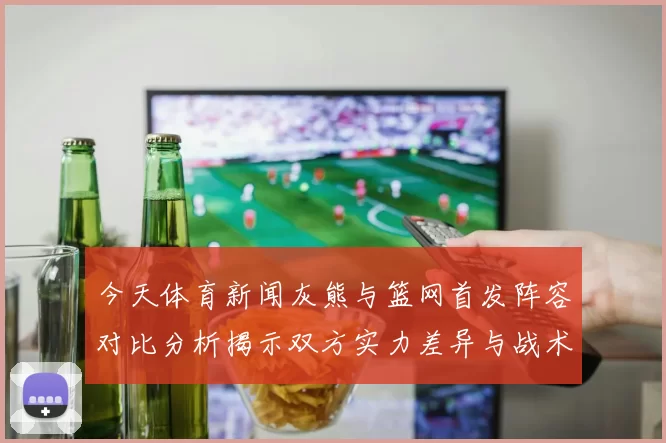今天体育新闻灰熊与篮网首发阵容对比分析揭示双方实力差异与战术布局