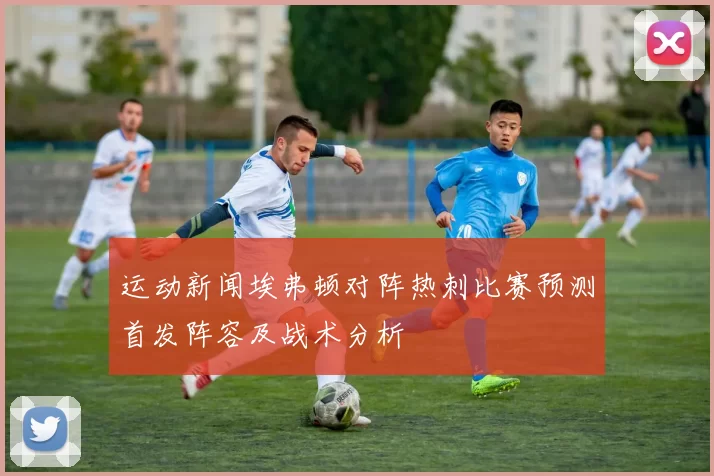 运动新闻埃弗顿对阵热刺比赛预测首发阵容及战术分析