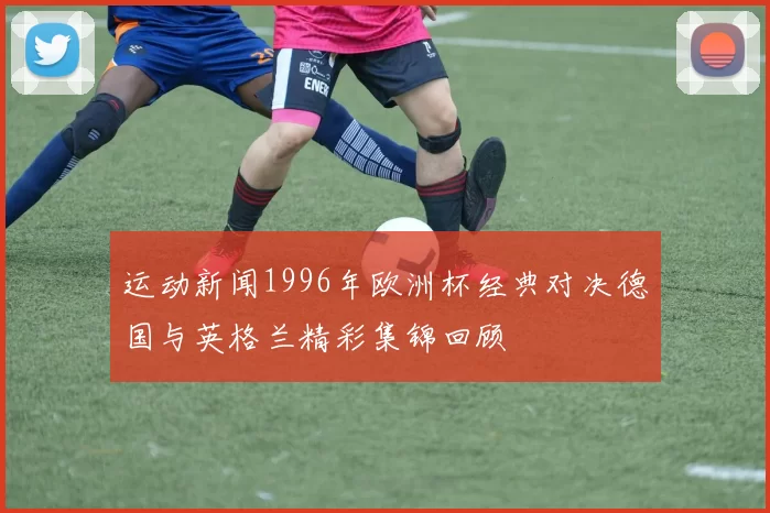 运动新闻1996年欧洲杯经典对决德国与英格兰精彩集锦回顾