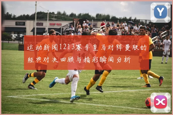 运动新闻1213赛季皇马对阵曼联的经典对决回顾与精彩瞬间分析