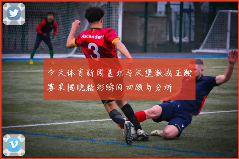 今天体育新闻基尔与汉堡激战正酣赛果揭晓精彩瞬间回顾与分析